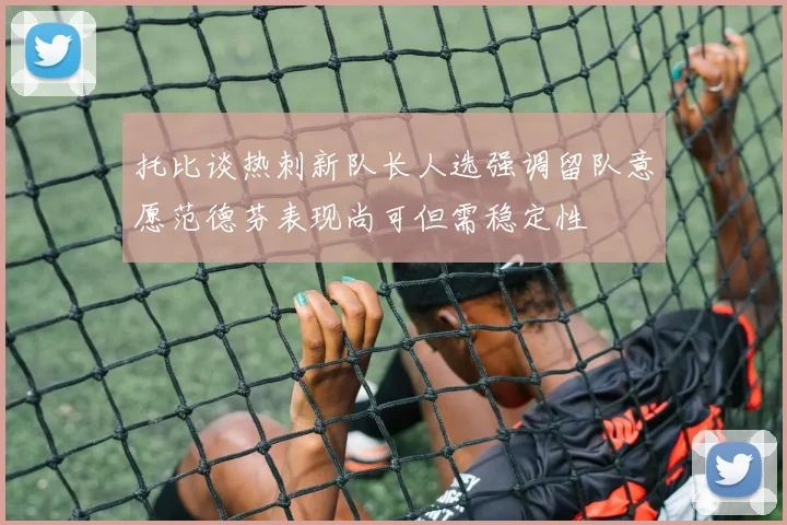 托比谈热刺新队长人选强调留队意愿范德芬表现尚可但需稳定性