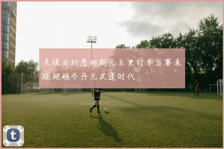 美媒分析詹姆斯无东里时季后赛表现超越乔丹无皮蓬时代