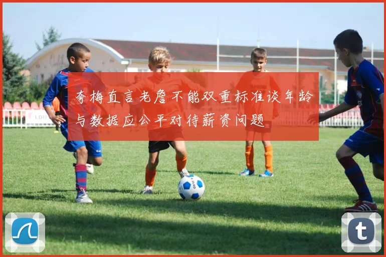 夸梅直言老詹不能双重标准谈年龄与数据应公平对待薪资问题