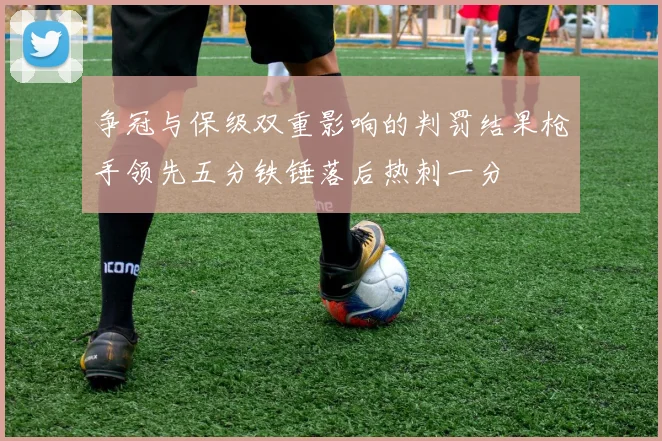 争冠与保级双重影响的判罚结果枪手领先五分铁锤落后热刺一分