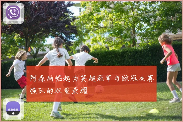 阿森纳崛起为英超冠军与欧冠决赛强队的双重荣耀