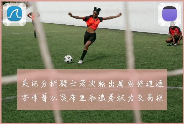 美记分析骑士若次轮出局或将追逐字母哥以莫布里和选秀权为交易核心