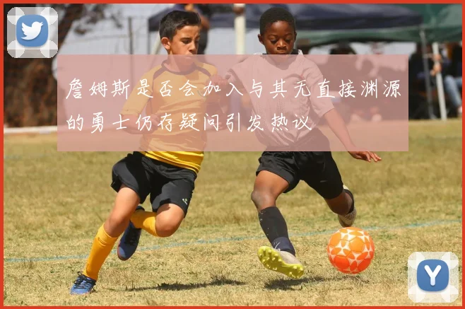 詹姆斯是否会加入与其无直接渊源的勇士仍存疑问引发热议