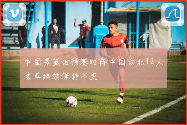 中国男篮世预赛对阵中国台北12人名单继续保持不变