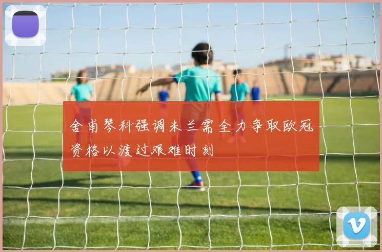 舍甫琴科强调米兰需全力争取欧冠资格以渡过艰难时刻