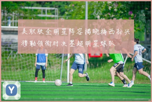 美职联全明星阵容揭晓梅西孙兴慜穆勒领衔对决墨超明星球队