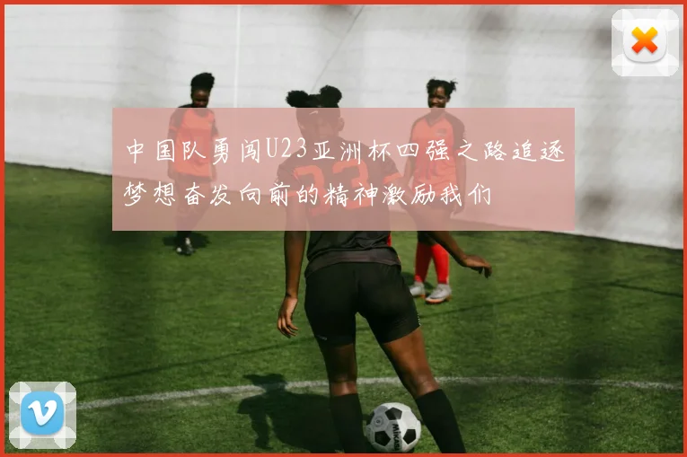 中国队勇闯U23亚洲杯四强之路追逐梦想奋发向前的精神激励我们