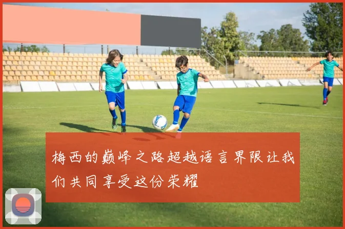 梅西的巅峰之路超越语言界限让我们共同享受这份荣耀