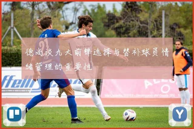 德尚谈九大前锋选择与替补球员情绪管理的重要性