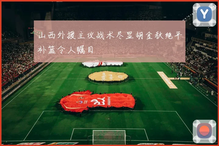 山西外援主攻战术尽显胡金秋绝平补篮令人瞩目