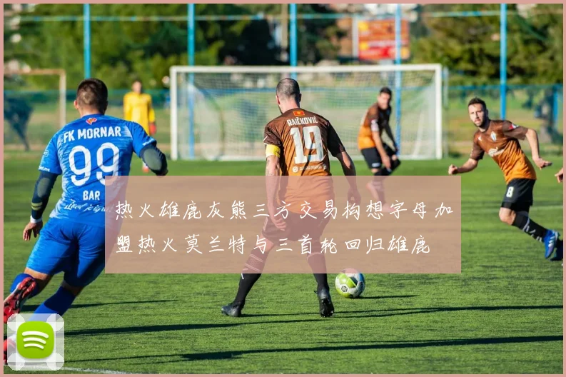 热火雄鹿灰熊三方交易构想字母加盟热火莫兰特与三首轮回归雄鹿