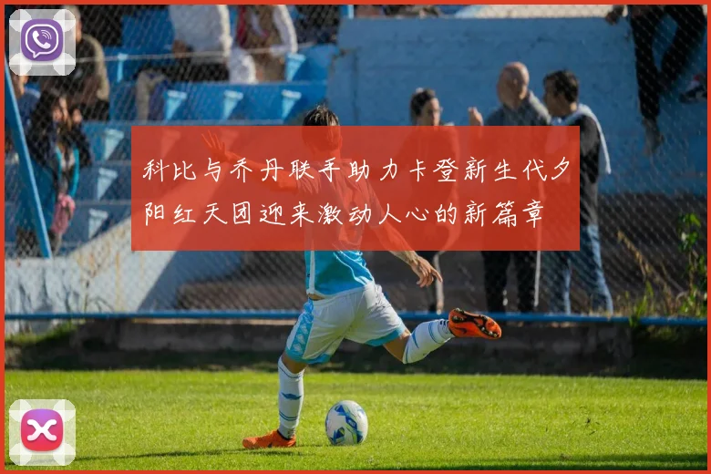 科比与乔丹联手助力卡登新生代夕阳红天团迎来激动人心的新篇章