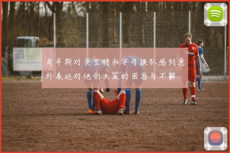 考辛斯对莫兰特和字母换队感到意外表达对他们决策的困惑与不解