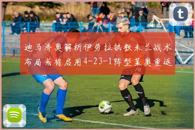 迪马济奥解析伊劳拉执教米兰战术布局或将启用4-23-1阵型莱奥重返左边锋位置