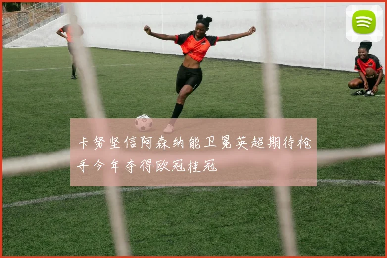 卡努坚信阿森纳能卫冕英超期待枪手今年夺得欧冠桂冠