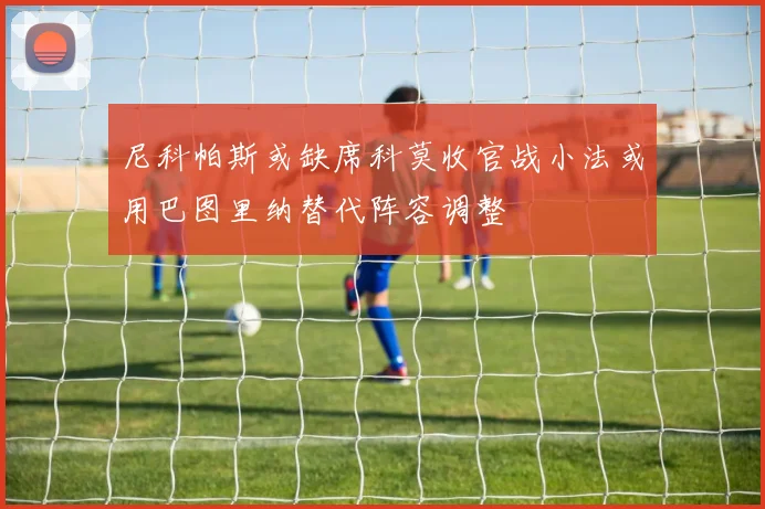 尼科帕斯或缺席科莫收官战小法或用巴图里纳替代阵容调整