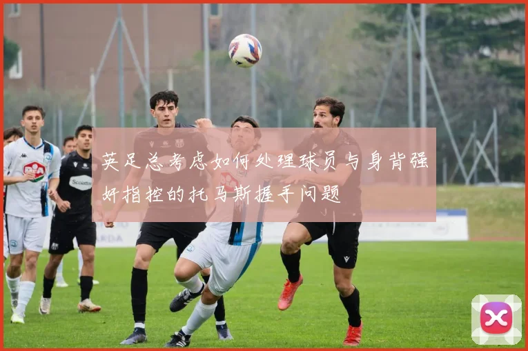 英足总考虑如何处理球员与身背强奸指控的托马斯握手问题