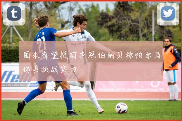 国米有望提前夺冠伯纳贝称帕尔马仍具挑战实力