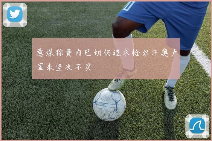意媒称费内巴切仍追求恰尔汗奥卢国米坚决不卖