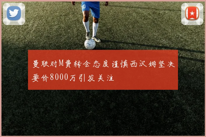曼联对M费转会态度谨慎西汉姆坚决要价8000万引发关注