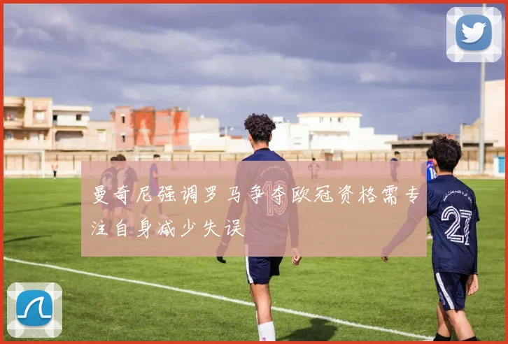 曼奇尼强调罗马争夺欧冠资格需专注自身减少失误