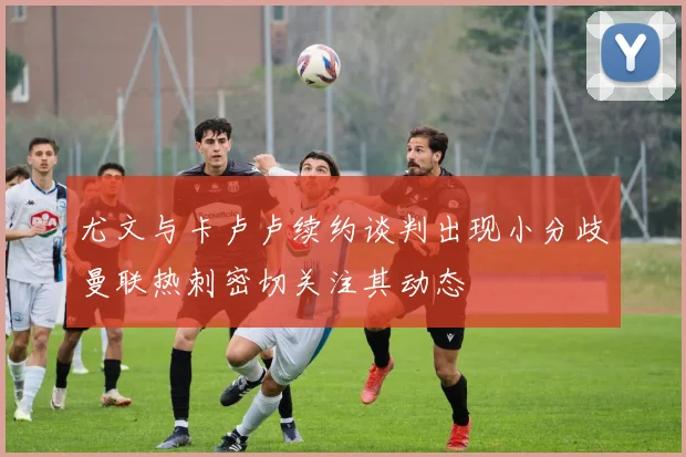 尤文与卡卢卢续约谈判出现小分歧曼联热刺密切关注其动态