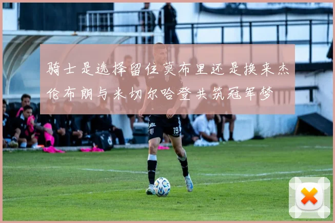 骑士是选择留住莫布里还是换来杰伦布朗与米切尔哈登共筑冠军梦