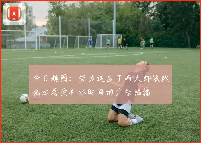 今日趣图：努力适应了两天却依然无法忍受补水时间的广告插播