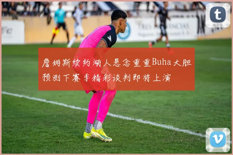 詹姆斯续约湖人悬念重重Buha大胆预测下赛季精彩谈判即将上演