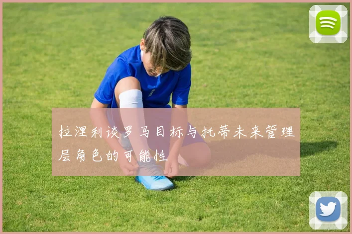 拉涅利谈罗马目标与托蒂未来管理层角色的可能性