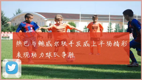热巴与鲍威尔联手发威上半场精彩表现助力球队争胜