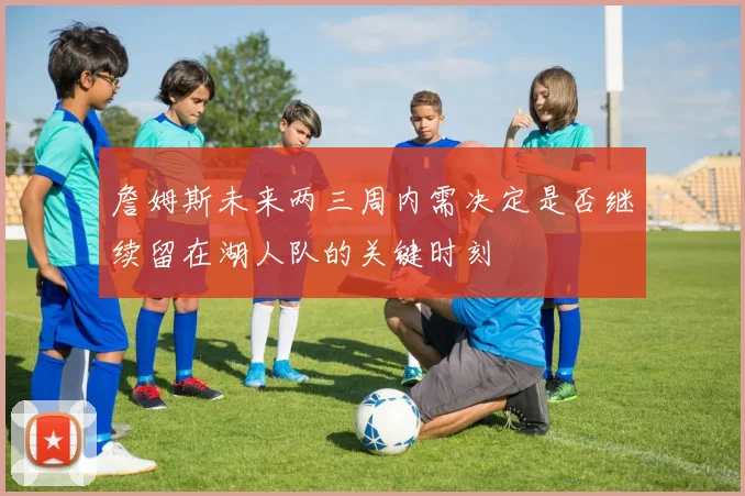 詹姆斯未来两三周内需决定是否继续留在湖人队的关键时刻