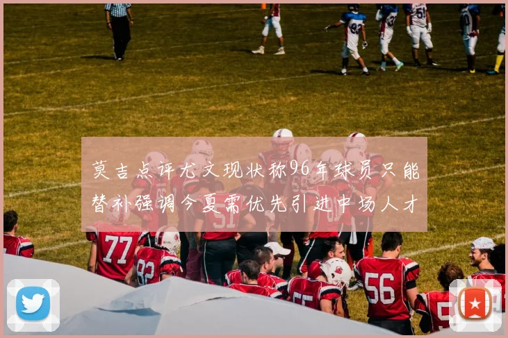 莫吉点评尤文现状称96年球员只能替补强调今夏需优先引进中场人才